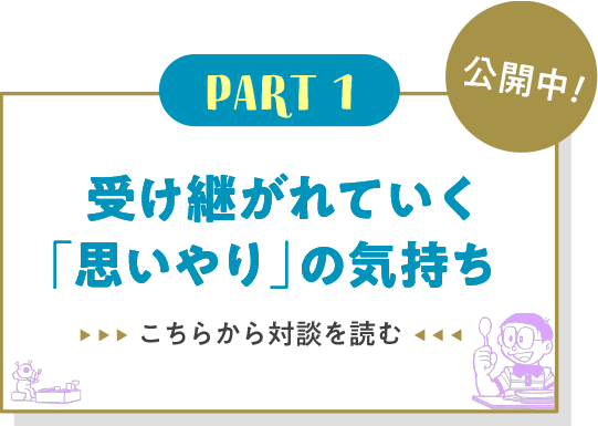Part1 受け継がれていく「思いやり」の気持ち こちらから対談を読む